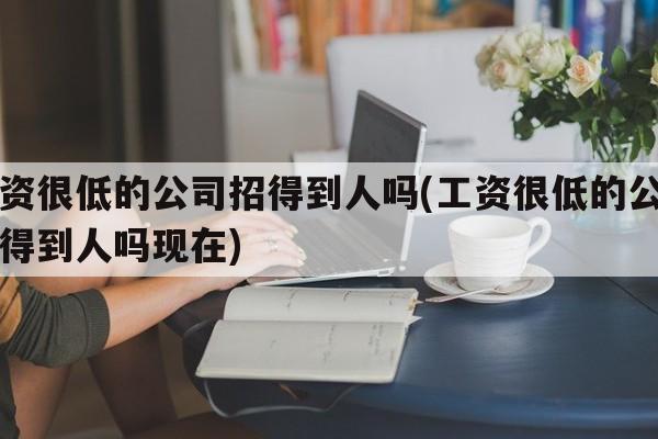 工资很低的公司招得到人吗(工资很低的公司招得到人吗现在)